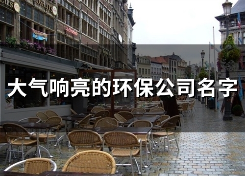 大气响亮的环保公司名字(精选56个)